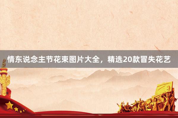 情东说念主节花束图片大全，精选20款冒失花艺
